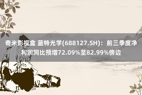 奇米影视盒 蓝特光学(688127.SH)：前三季度净利润同比预增72.09%至82.99%傍边