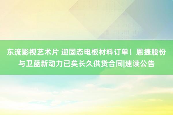 东流影视艺术片 迎固态电板材料订单！恩捷股份与卫蓝新动力已矣长久供货合同|速读公告