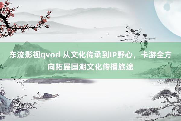 东流影视qvod 从文化传承到IP野心，卡游全方向拓展国潮文化传播旅途