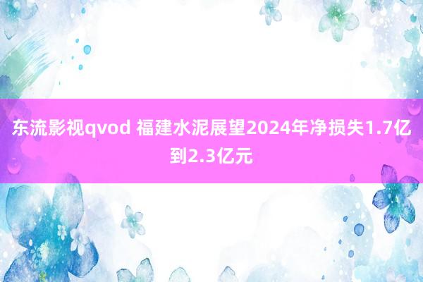 东流影视qvod 福建水泥展望2024年净损失1.7亿到2.3亿元